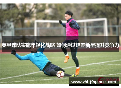 英甲球队实施年轻化战略 如何通过培养新星提升竞争力 英甲球队实施年轻化战略 如何通过培养新星提升竞争力