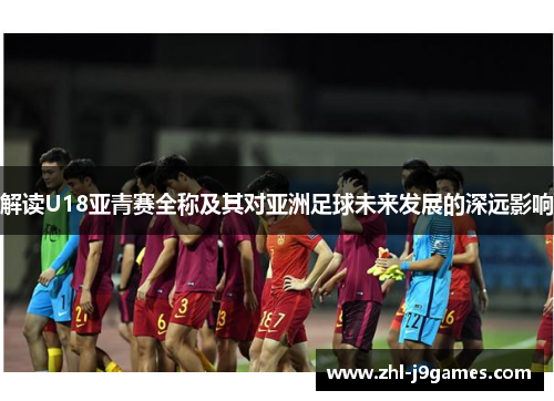 解读U18亚青赛全称及其对亚洲足球未来发展的深远影响 解读U18亚青赛全称及其对亚洲足球未来发展的深远影响