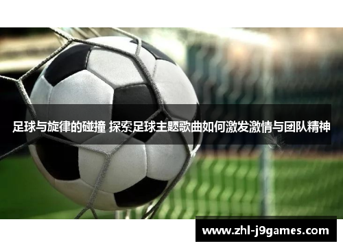 足球与旋律的碰撞 探索足球主题歌曲如何激发激情与团队精神