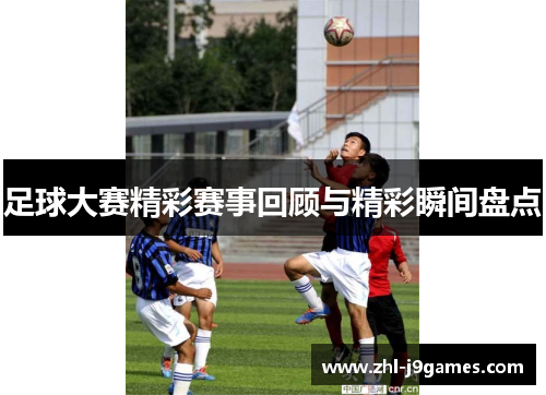 足球大赛精彩赛事回顾与精彩瞬间盘点 足球大赛精彩赛事回顾与精彩瞬间盘点