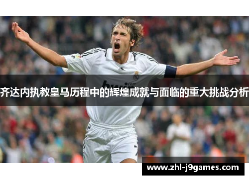 齐达内执教皇马历程中的辉煌成就与面临的重大挑战分析 齐达内执教皇马历程中的辉煌成就与面临的重大挑战分析