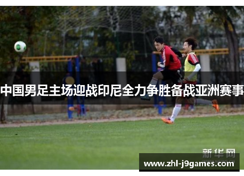 中国男足主场迎战印尼全力争胜备战亚洲赛事 中国男足主场迎战印尼全力争胜备战亚洲赛事